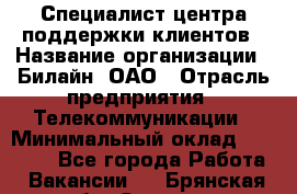 Специалист центра поддержки клиентов › Название организации ­ Билайн, ОАО › Отрасль предприятия ­ Телекоммуникации › Минимальный оклад ­ 37 300 - Все города Работа » Вакансии   . Брянская обл.,Сельцо г.